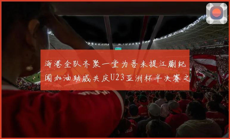 海港全队齐聚一堂为吾米提江蒯纪闻加油助威共庆U23亚洲杯半决赛之夜