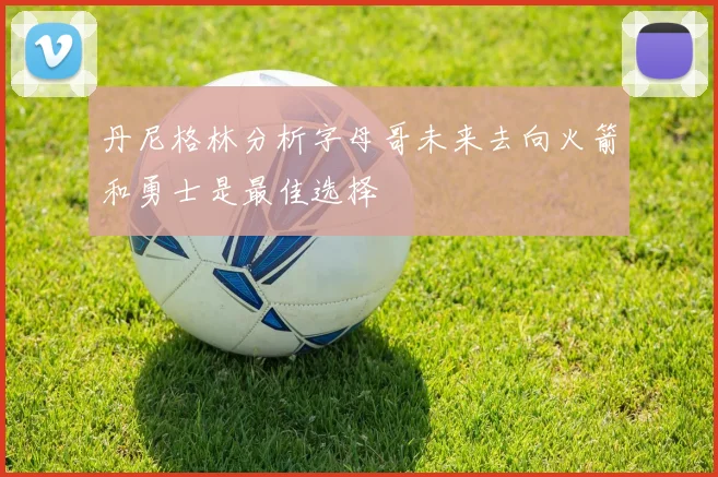 丹尼格林分析字母哥未来去向火箭和勇士是最佳选择