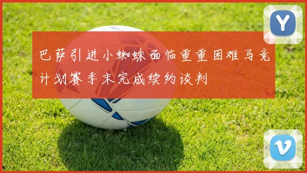 巴萨引进小蜘蛛面临重重困难马竞计划赛季末完成续约谈判