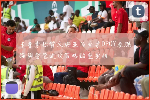 卡鲁索称赞文班亚马全票DPOY表现强调智慧进攻策略的重要性