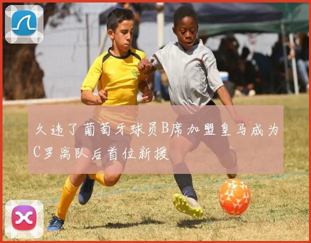 久违了葡萄牙球员B席加盟皇马成为C罗离队后首位新援
