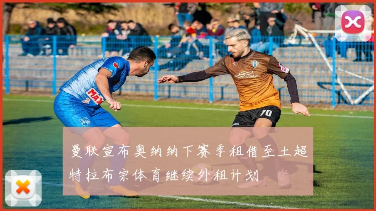 曼联宣布奥纳纳下赛季租借至土超特拉布宗体育继续外租计划