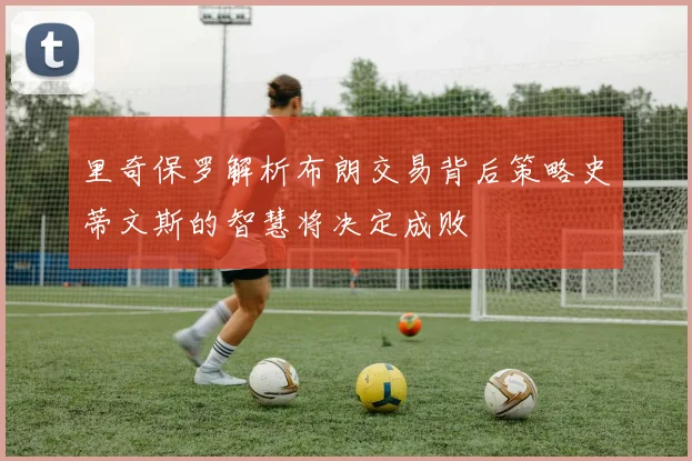 里奇保罗解析布朗交易背后策略史蒂文斯的智慧将决定成败
