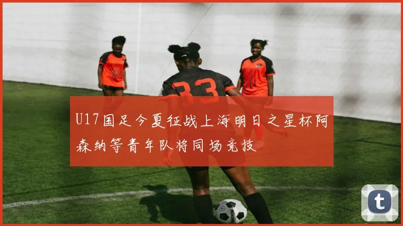 U17国足今夏征战上海明日之星杯阿森纳等青年队将同场竞技