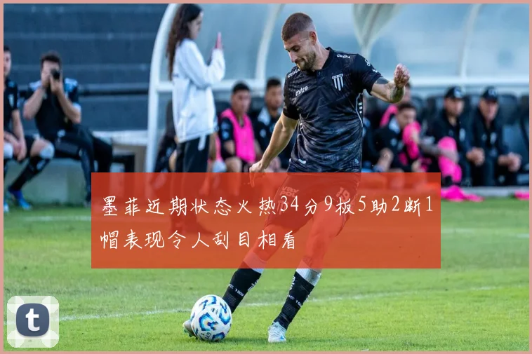 墨菲近期状态火热34分9板5助2断1帽表现令人刮目相看
